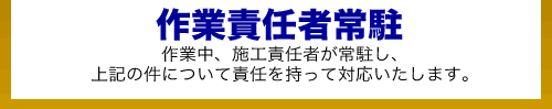 作業責任者常駐_作業中、施工責任者が常駐し、 上記の件について責任を持って対応いたします。